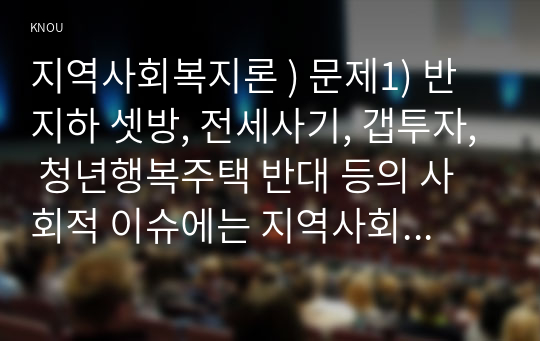 지역사회복지론 - 문제1) 반지하 셋방, 전세사기, 갭투자, 청년행복주택 반대, 사회적 이슈에는 지역사회를 관통하는 본질적 사안이 내재되어. 이 본질적 사안에 대해 설명, 글의 말미에 본인의 의견(