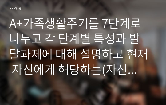 A+가족생활주기를 7단계로 나누고 각 단계별 특성과 발달과제에 대해 설명하고 현재 자신에게 해당하는(자신이 속한) 가족생활주기를 스스로 파악해서 서술하고 현재 자신이 당면한 해결해야할 과제가 있다면 함께 서술하시오.