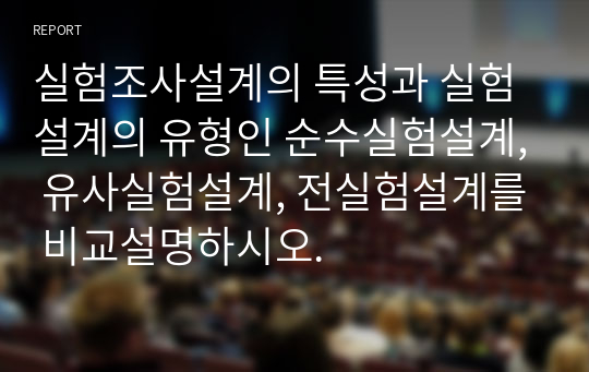 실험조사설계의 특성과 실험설계의 유형인 순수실험설계, 유사실험설계, 전실험설계를 비교설명하시오.