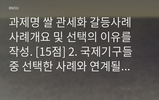 과제명 쌀 관세화 갈등사례 사례개요 및 선택의 이유를 작성. [15점] 2. 국제기구들 중 선택한 사례와 연계될 수 있는 국제기구를 하나 선택하고, 국제기구에 대해 설명하고, 그 기구를 선택한 이유를 설명할 것. [15점] 3. 거버넌스들 중 1개, 2개, 또는 3개 모두를 활용하여 선택한 사례가 가지고 있는 문제를 개선하거나 난관을 극복하기 위하여 필요한