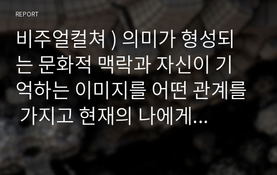 비주얼컬쳐 ) 의미가 형성되는 문화적 맥락과 자신이 기억하는 이미지를 어떤 관계를 가지고 현재의 나에게 의미를 제공하는지에 대한 궁금한 점이나 떠오르는 생각들을 작성