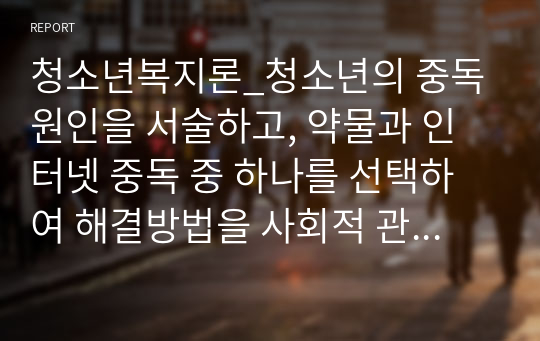 청소년복지론_청소년의 중독원인을 서술하고, 약물과 인터넷 중독 중 하나를 선택하여 해결방법을 사회적 관점에서 제시하시오.