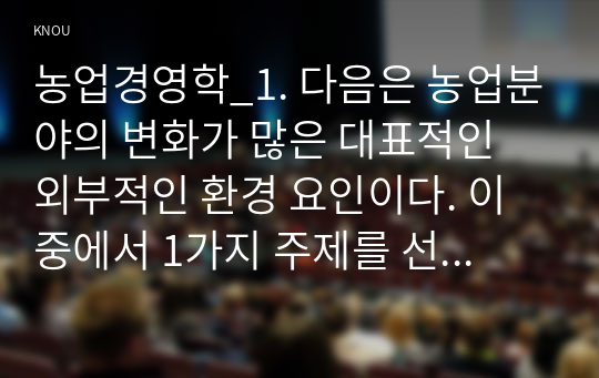 농업경영학_1. 다음은 농업분야의 변화가 많은 대표적인 외부적인 환경 요인이다. 이 중에서 1가지 주제를 선택하여 현황, 문제점을 작성하고, 하나의 농축산물 품목을 선정하여 농가 경영개선방안(또는 대처방안) 대해 기술하시오