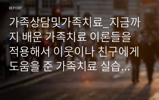 가족상담및가족치료_지금까지 배운 가족치료 이론들을 적용해서 이웃이나 친구에게 도움을 준 가족치료 실습사례에 대해 작성하시오