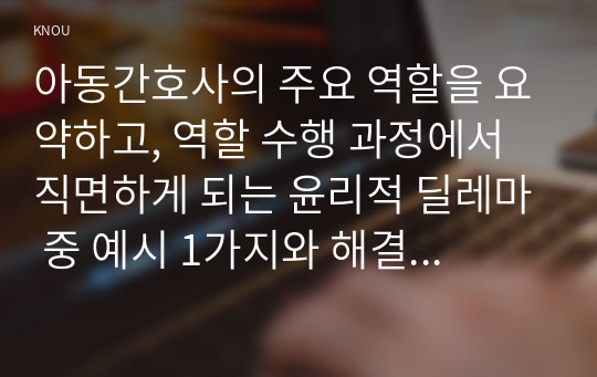 아동간호사의 주요 역할을 요약하고, 역할 수행 과정에서 직면하게 되는 윤리적 딜레마 중 예시 1가지와 해결 방안을 본인의 의견을 기반으로 논하시오.