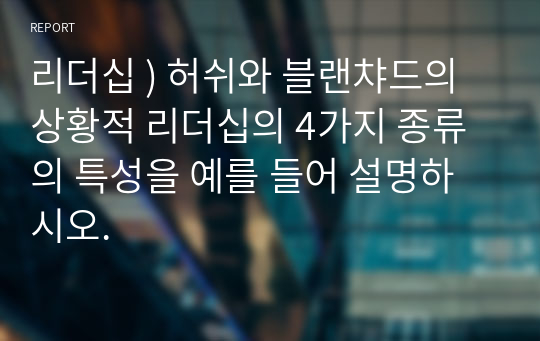 리더십 - 허쉬와 블랜챠드의 상황적 리더십 4가지 종류 특성 예를 들어 설명하시오.