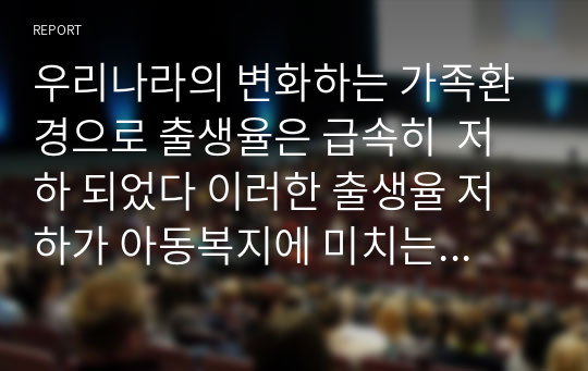 우리나라의 변화하는 가족환경으로 출생율은 급속히  저하 되었다 이러한 출생율 저하가 아동복지에 미치는 영향에 대하여 생각해 보고, 출생율 저하에 대응하여 아동복지에서 해야 할 역할에 대해 서술하세요.