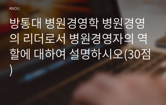 방통대 병원경영학 병원경영의 리더로서 병원경영자의 역할에 대하여 설명하시오(30점)