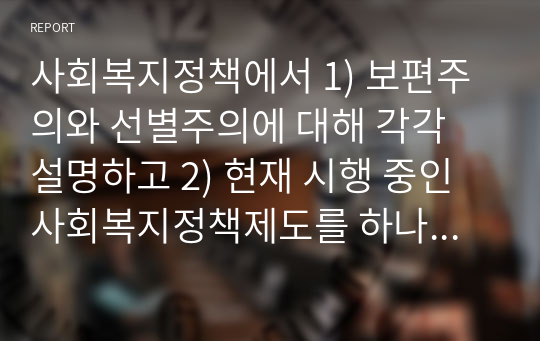 사회복지정책에서 1) 보편주의와 선별주의에 대해 각각 설명하고 2) 현재 시행 중인 사회복지정책제도를 하나 선택하여 간락히 소개해주세요 3) 이 제도를 보편주의 또는 선별주의와 연결하여 설명해주세요.