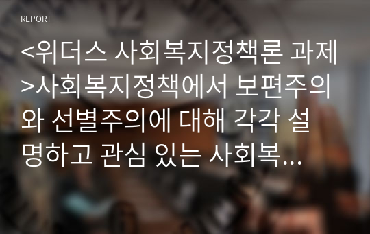 &lt;위더스 사회복지정책론 과제&gt;사회복지정책에서 보편주의와 선별주의에 대해 각각 설명하고 관심 있는 사회복지정책제도를 한 가지 선택하여 간략히 소개해주세요