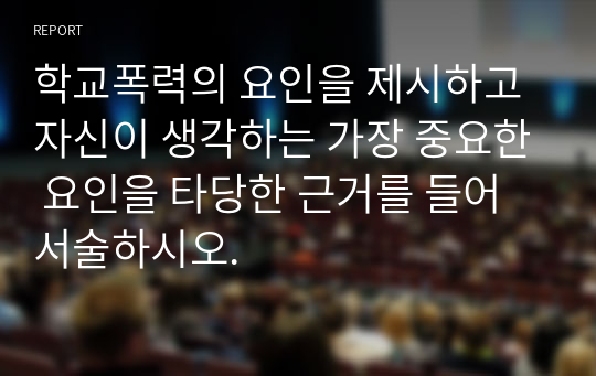 학교폭력의 요인을 제시하고 자신이 생각하는 가장 중요한 요인을 타당한 근거를 들어 서술하시오.