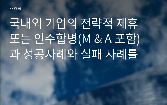 국내외 기업의 전략적 제휴 또는 인수합병(M &amp; A 포함)과 성공사례와 실패 사례를