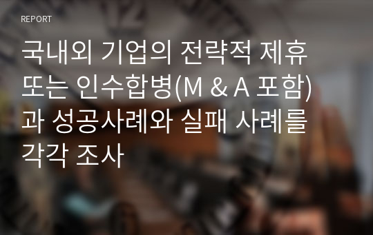 국내외 기업의 전략적 제휴 또는 인수합병(M &amp; A 포함)과 성공사례와 실패 사례를 각각 조사