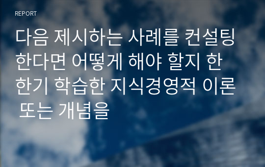 다음 제시하는 사례를 컨설팅한다면 어떻게 해야 할지 한 한기 학습한 지식경영적 이론 또는 개념을