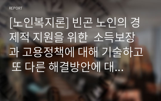 [노인복지론] 빈곤 노인의 경제적 지원을 위한  소득보장과 고용정책에 대해 기술하고 또 다른 해결방안에 대해 개인의 의견을 제시하시오.