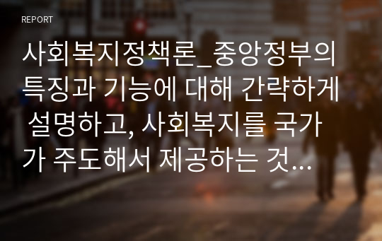 사회복지정책론_중앙정부의 특징과 기능에 대해 간략하게 설명하고, 사회복지를 국가가 주도해서 제공하는 것이 바람직하다고 볼수 있는 당위성의 근거를 제시하시오.