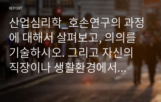 산업심리학_호손연구의 과정에 대해서 살펴보고, 의의를 기술하시오. 그리고 자신의 직장이나 생활환경에서 호손효과가 적용될 수 있는 부분을 찾아서 설명해 보시오.