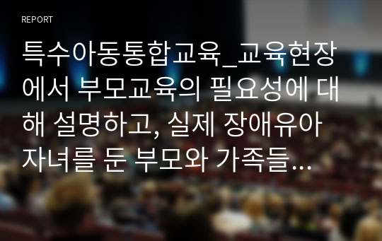 특수아동통합교육_교육현장에서 부모교육의 필요성에 대해 설명하고, 실제 장애유아 자녀를 둔 부모와 가족들의 교육 및 상담방법에 대해 작성해 주세요.