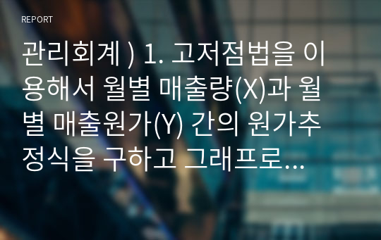 관리회계 ) 1. 고저점법을 이용해서 월별 매출량(X)과 월별 매출원가(Y) 간의 원가추정식을 구하고 그래프로 나타내시오. 2. 최소자승법을 이용해서 월별 매출량(X)과 월별 매출원가(Y) 간의 원가추정식을 구하고 그