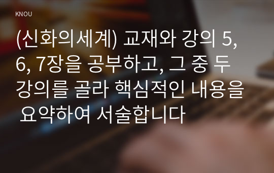 (신화의세계) 교재와 강의 5, 6, 7장을 공부하고, 그 중 두 강의를 골라 핵심적인 내용을 요약하여 서술합니다