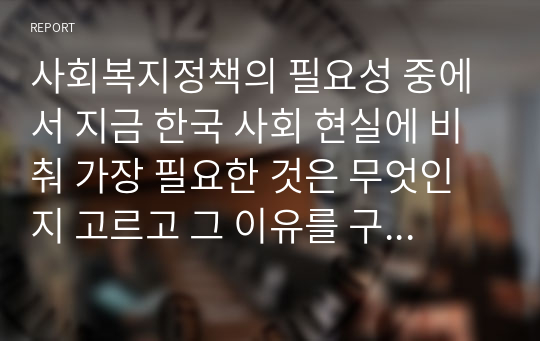 사회복지정책의 필요성 중에서 지금 한국 사회 현실에 비춰 가장 필요한 것은 무엇인지 고르고 그 이유를 구체적인 사례를 들어서 설명하시오.