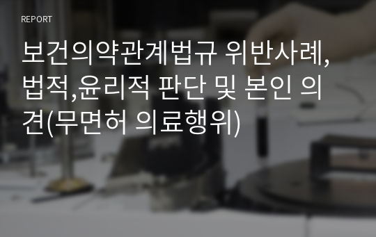 보건의약관계법규 위반사례, 법적,윤리적 판단 및 본인 의견(무면허 의료행위)