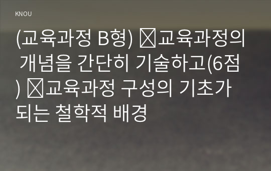 (교육과정 B형) ➀교육과정의 개념을 간단히 기술하고(6점) ➁교육과정 구성의 기초가 되는 철학적 배경