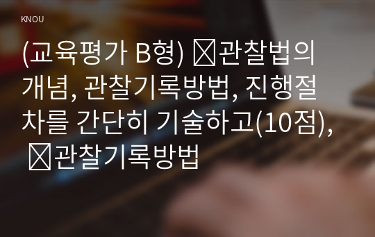 (교육평가 B형) ➀관찰법의 개념, 관찰기록방법, 진행절차를 간단히 기술하고(10점), ➁관찰기록방법