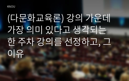 (다문화교육론) 강의 가운데 가장 의미 있다고 생각되는 한 주차 강의를 선정하고, 그 이유