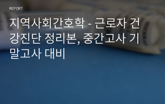 지역사회간호학 - 근로자 건강진단 정리본, 중간고사 기말고사 대비