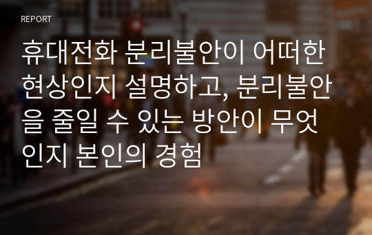 휴대전화 분리불안이 어떠한 현상인지 설명하고, 분리불안을 줄일 수 있는 방안이 무엇인지 본인의 경험