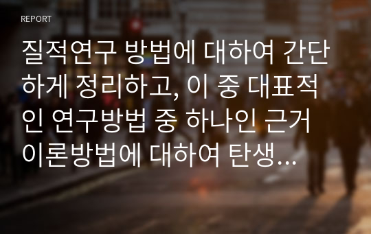 질적연구 방법에 대하여 간단하게 정리하고, 이 중 대표적인 연구방법 중 하나인 근거이론방법에 대하여 탄생, 정의, 채택이유, 장단점에 대하여 아래의 형태와 같이 서술하시오