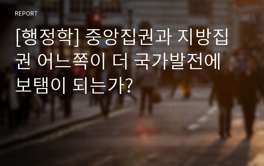 [행정학] 중앙집권과 지방집권 어느쪽이 더 국가발전에 보탬이 되는가?