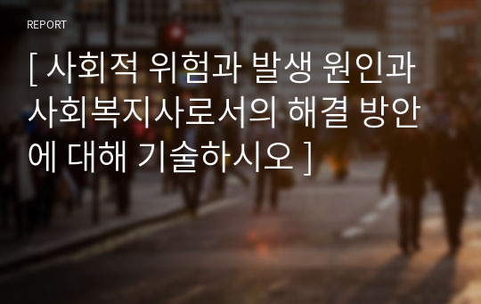 [ 사회적 위험과 발생 원인과 사회복지사로서의 해결 방안에 대해 기술하시오 ]