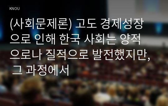 (사회문제론) 고도 경제성장으로 인해 한국 사회는 양적으로나 질적으로 발전했지만, 그 과정에서