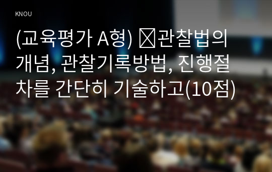 (교육평가 A형) ➀관찰법의 개념, 관찰기록방법, 진행절차를 간단히 기술하고(10점)