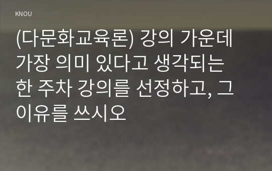 (다문화교육론) 강의 가운데 가장 의미 있다고 생각되는 한 주차 강의를 선정하고, 그 이유를 쓰시오