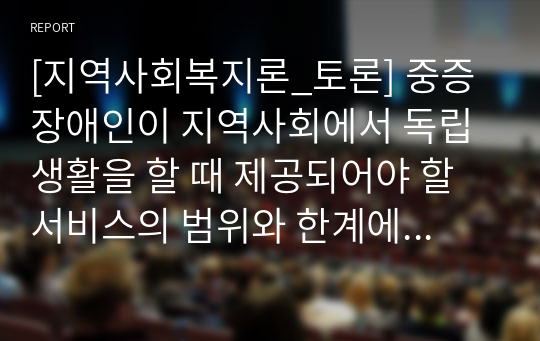 [지역사회복지론_토론] 중증장애인이 지역사회에서 독립생활을 할 때 제공되어야 할 서비스의 범위와 한계에 대하여 토론하시오