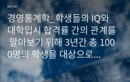 경영통계학_학생들의 IQ와 대학입시 합격률 간의 관계를 알아보기 위해 3년간 총 1000명의 학생을 대상으로 하여 연구조사를 수행한 결과 첨부파일과 같은 자료를 수집하였다. 배운 개념을 적용하여 문제를 풀어라.