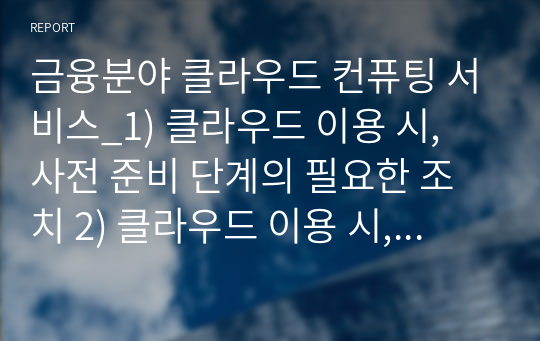 금융분야 클라우드 컨퓨팅 서비스_1) 클라우드 이용 시, 사전 준비 단계의 필요한 조치 2) 클라우드 이용 시, 계약 체결 단계의 필요한 조치 3) 클라우드 이용 시, 보고 및 이용 단계의 필요한 조치 4) 클라우드 해킹 및 사고 사례를 1개 조사하고, 적절한 클라우드 보안 대응방안에 대한 각자의 생각을 담아 작성