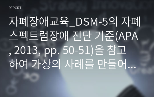 자폐장애교육_DSM-5의 자폐스펙트럼장애 진단 기준(APA, 2013, pp. 50-51)을 참고하여 가상의 사례를 만들어 기술하고(생활연령, 발달연령, 발달수준 등의 기본정보와 더불어 교사가 일과에서 관찰한 내용), 해당 유아에게 담임교사로서 가르치고 지원해야 할 목표, 교수방법에 대하여 서술하세요.