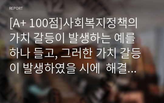 [A+ 100점]사회복지정책의 가치 갈등이 발생하는 예를 하나 들고, 그러한 가치 갈등이 발생하였을 시에  해결할 수 있는 방안에 대해서 과제를 제출하시오.