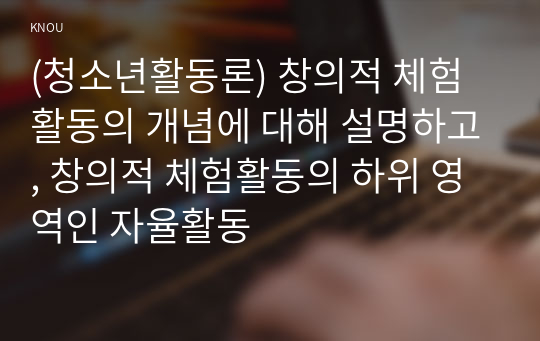 (청소년활동론) 창의적 체험활동의 개념에 대해 설명하고, 창의적 체험활동의 하위 영역인 자율활동