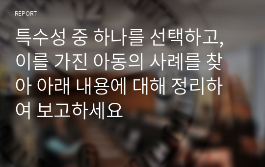 특수성 중 하나를 선택하고, 이를 가진 아동의 사례를 찾아 아래 내용에 대해 정리하여 보고하세요