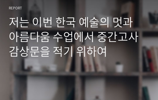 저는 이번 한국 예술의 멋과 아름다움 수업에서 중간고사 감상문을 적기 위하여