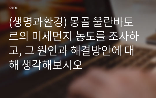 (생명과환경) 몽골 울란바토르의 미세먼지 농도를 조사하고, 그 원인과 해결방안에 대해 생각해보시오