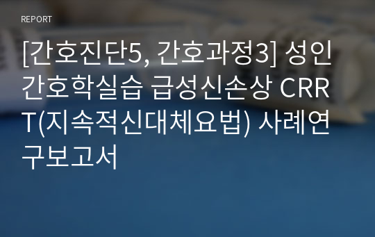 [간호진단5, 간호과정3] 성인간호학실습 급성신손상 CRRT(지속적신대체요법) 사례연구보고서