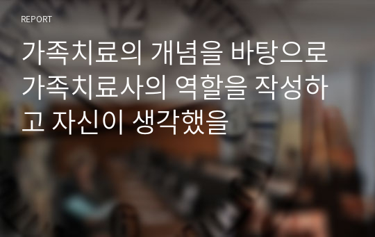 가족치료의 개념을 바탕으로 가족치료사의 역할을 작성하고 자신이 생각했을