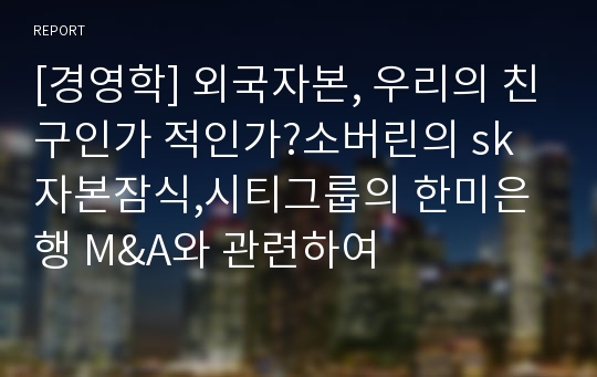 [경영학] 외국자본, 우리의 친구인가 적인가?소버린의 sk자본잠식,시티그룹의 한미은행 M&amp;A와 관련하여