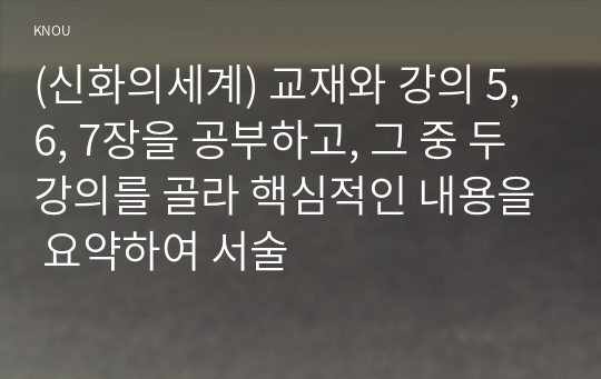 (신화의세계) 교재와 강의 5, 6, 7장을 공부하고, 그 중 두 강의를 골라 핵심적인 내용을 요약하여 서술